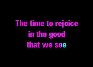 The time to rejoice

in the good
that we see