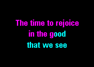 The time to reioice

in the good
that we see