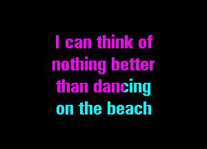 I can think of
nothing better

than dancing
on the beach