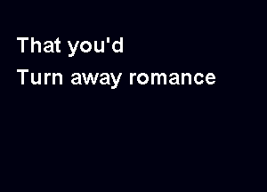 That you'd
Turn away romance