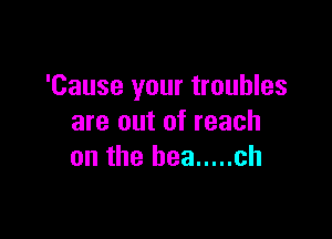 'Cause your troubles

are out of reach
an the bee ..... ch