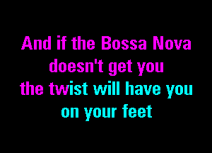 And if the Bossa Nova
doesn't get you

the twist will have you
on your feet