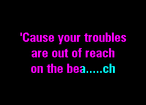 'Cause your troubles

are out of reach
an the bee ..... ch