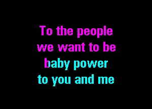 To the people
we want to he

baby power
to you and me