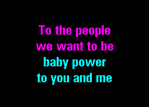 To the people
we want to he

baby power
to you and me