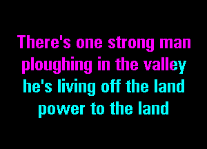 There's one strong man
ploughing in the valley
he's living off the land

power to the land