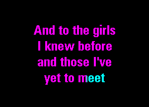 And to the girls
I knew before

and those I've
yet to meet