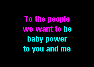 To the people
we want to he

baby power
to you and me