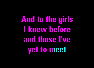 And to the girls
I knew before

and those I've
yet to meet