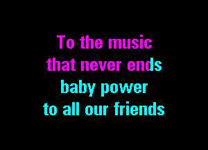 To the music
that never ends

baby power
to all our friends