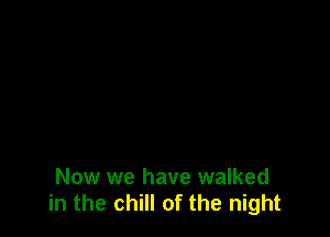 Now we have walked
in the chill of the night