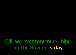 Will we ever remember him,
on the Saviour's day