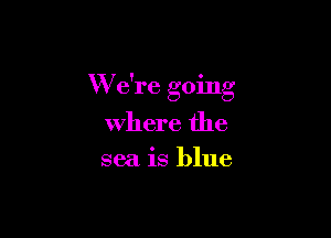 W e're going

Where the
sea is blue