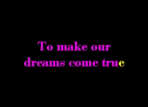 To make our

dreams come true