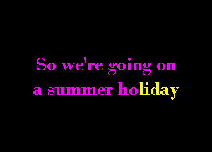 So we're going on

a summer holiday