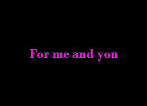 For me and you