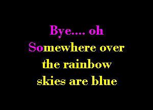 Bye.... oh
Somewhere over

the rainbow

skies are blue