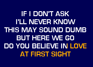 IF I DON'T ASK
I'LL NEVER KNOW
THIS MAY SOUND DUMB
BUT HERE WE GO
DO YOU BELIEVE IN LOVE
AT FIRST SIGHT