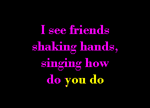 I see friends
shaking hands,

singing how
do you do