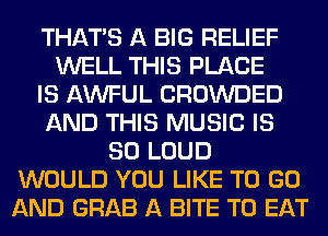 THAT'S A BIG RELIEF
WELL THIS PLACE
IS AWFUL CROWDED
AND THIS MUSIC IS
SO LOUD
WOULD YOU LIKE TO GO
AND GRAB A BITE TO EAT