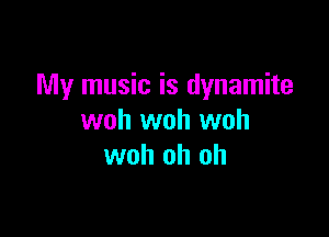 My music is dynamite

woh woh woh
woh oh oh