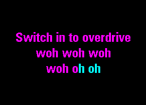 Switch in to overdrive

woh woh woh
woh oh oh