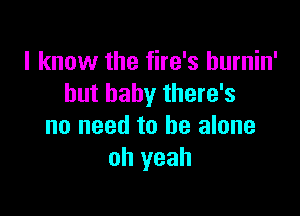 I know the fire's hurnin'
but baby there's

no need to he alone
oh yeah