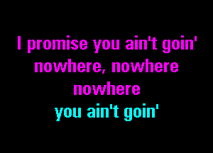 I promise you ain't goin'
nowhere. nowhere

nowhere
you ain't goin'