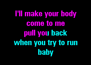 I'll make your body
come to me

pull you back
when you try to run
baby