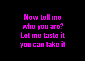 Now tell me
who you are?

Let me taste it
you can take it