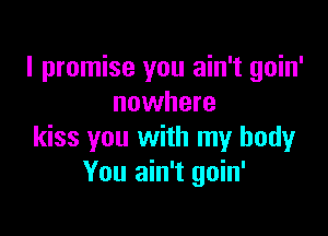 I promise you ain't goin'
nowhere

kiss you with my body
You ain't goin'