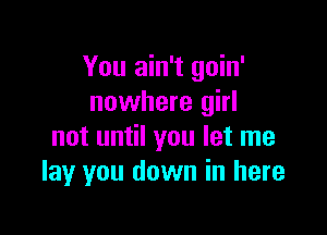 You ain't goin'
nowhere girl

not until you let me
lay you down in here