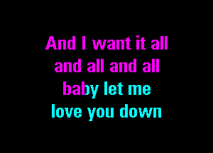 And I want it all
and all and all

baby let me
love you down