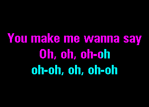 You make me wanna say

Oh, oh, oh-oh
oh-oh. oh, oh-oh