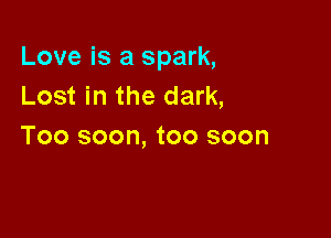 Love is a spark,
Lost in the dark,

Too soon, too soon