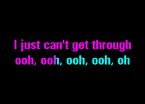 I just can't get through

ooh,ooh,ooh,ooh,oh