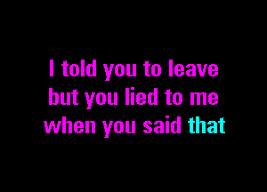 I told you to leave

but you lied to me
when you said that