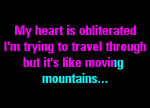 My heart is obliterated
I'm trying to travel through
but it's like moving
mountains...