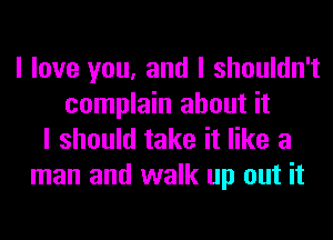 I love you, and I shouldn't
complain about it
I should take it like a
man and walk up out it