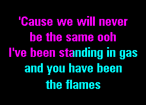 'Cause we will never
be the same ooh
I've been standing in gas
and you have been

the flames