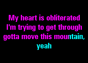 My heart is obliterated
I'm trying to get through
gotta move this mountain,
yeah