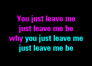 You iust leave me
iust leave me be

why you just leave me
iust leave me be