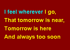 I feel wherever I go,
That tomorrow is near,

Tomorrow is here
And always too soon