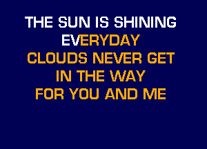 THE SUN IS SHINING
EVERYDAY
CLOUDS NEVER GET
IN THE WAY
FOR YOU AND ME