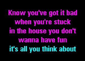 Know you've got it had
when you're stuck
in the house you don't
wanna have fun
it's all you think about