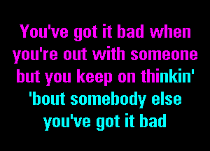 You've got it had when
you're out with someone
but you keep on thinkin'
'hout somebody else
you've got it had