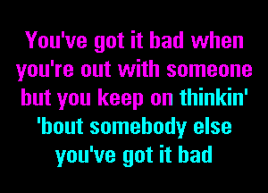 You've got it had when
you're out with someone
but you keep on thinkin'
'hout somebody else
you've got it had