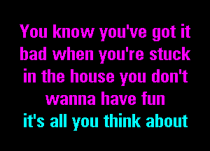 You know you've got it
had when you're stuck
in the house you don't
wanna have fun
it's all you think about