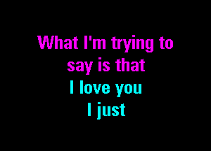 What I'm trying to
say is that

I love you
I just