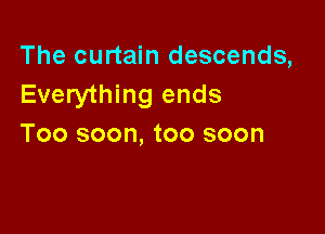 The curtain descends,
Everything ends

Too soon, too soon